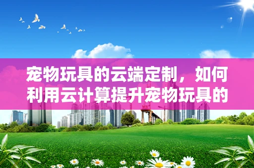 宠物玩具的云端定制，如何利用云计算提升宠物玩具的个性化与智能化？