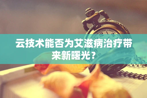 云技术能否为艾滋病治疗带来新曙光？