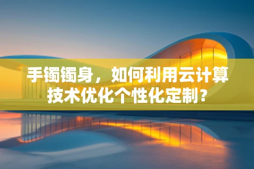 手镯镯身，如何利用云计算技术优化个性化定制？