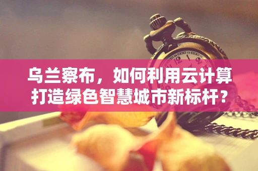 乌兰察布，如何利用云计算打造绿色智慧城市新标杆？