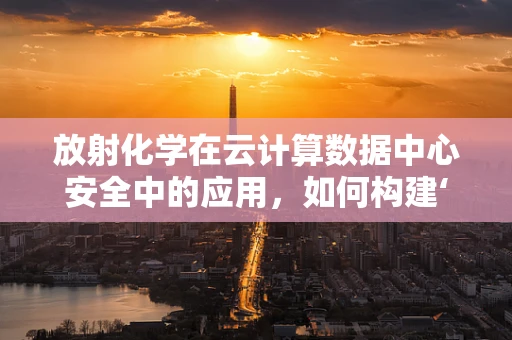 放射化学在云计算数据中心安全中的应用，如何构建‘无形防护罩’？