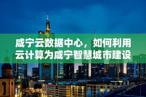 咸宁云数据中心，如何利用云计算为咸宁智慧城市建设赋能？