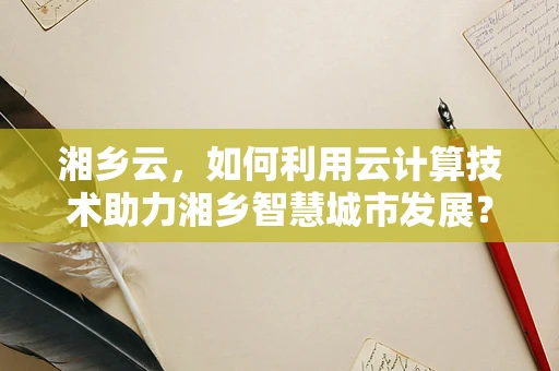 湘乡云，如何利用云计算技术助力湘乡智慧城市发展？