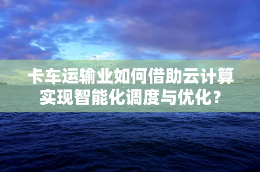卡车运输业如何借助云计算实现智能化调度与优化？