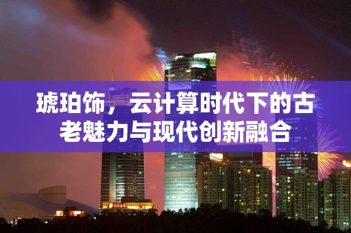 琥珀饰，云计算时代下的古老魅力与现代创新融合