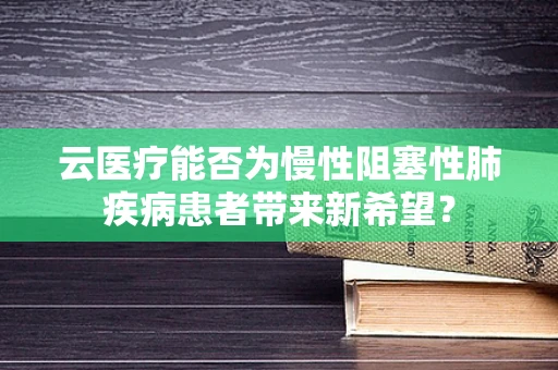云医疗能否为慢性阻塞性肺疾病患者带来新希望？