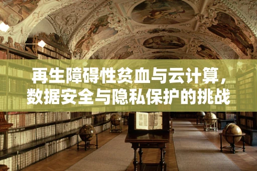 再生障碍性贫血与云计算，数据安全与隐私保护的挑战