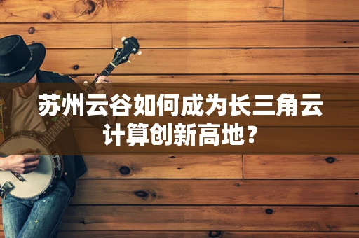 苏州云谷如何成为长三角云计算创新高地？