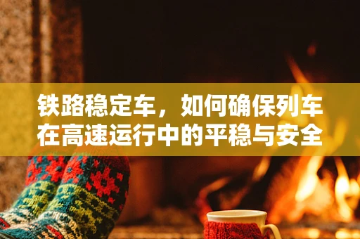 铁路稳定车，如何确保列车在高速运行中的平稳与安全？