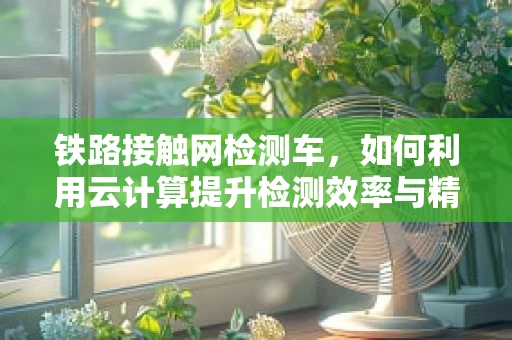 铁路接触网检测车，如何利用云计算提升检测效率与精度？