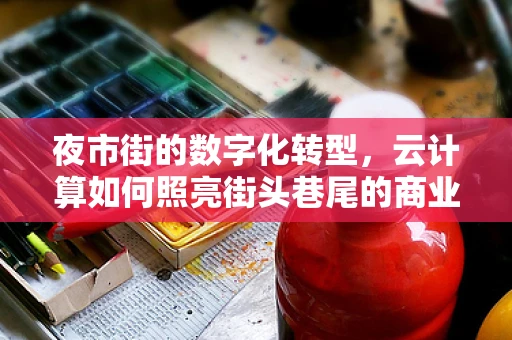 夜市街的数字化转型，云计算如何照亮街头巷尾的商业新生态？