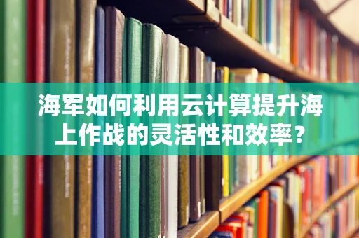海军如何利用云计算提升海上作战的灵活性和效率？
