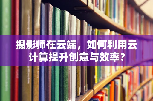 摄影师在云端，如何利用云计算提升创意与效率？