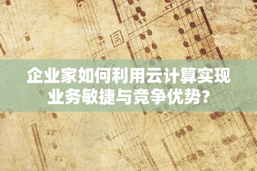 企业家如何利用云计算实现业务敏捷与竞争优势？
