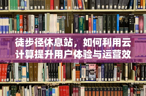 徒步径休息站，如何利用云计算提升用户体验与运营效率？