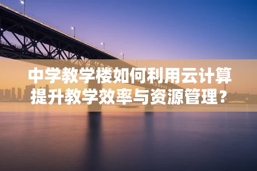 中学教学楼如何利用云计算提升教学效率与资源管理？
