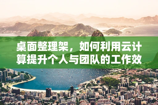 桌面整理架，如何利用云计算提升个人与团队的工作效率？