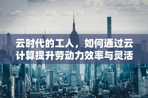 云时代的工人，如何通过云计算提升劳动力效率与灵活性？
