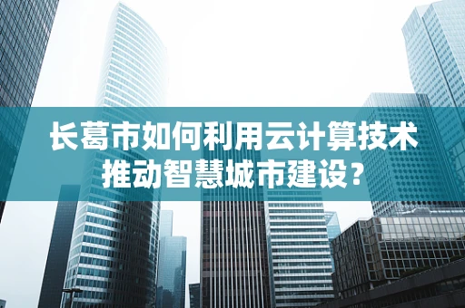 长葛市如何利用云计算技术推动智慧城市建设？