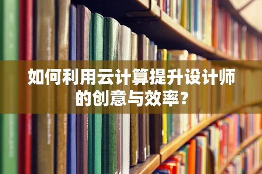 如何利用云计算提升设计师的创意与效率？