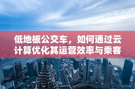 低地板公交车，如何通过云计算优化其运营效率与乘客体验？