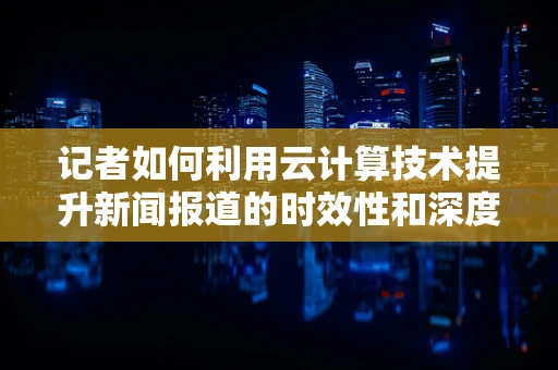 记者如何利用云计算技术提升新闻报道的时效性和深度？