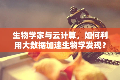 生物学家与云计算，如何利用大数据加速生物学发现？