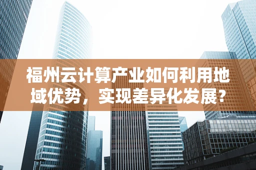 福州云计算产业如何利用地域优势，实现差异化发展？
