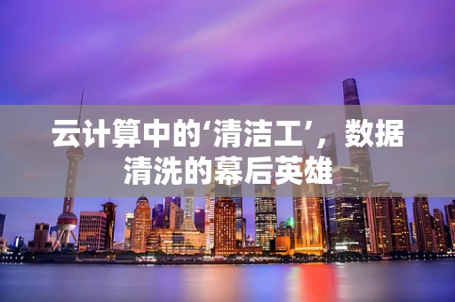 云计算中的‘清洁工’，数据清洗的幕后英雄