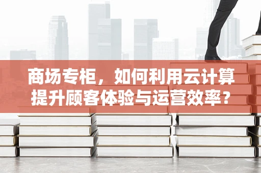 商场专柜，如何利用云计算提升顾客体验与运营效率？