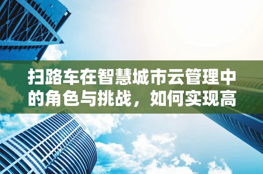 扫路车在智慧城市云管理中的角色与挑战，如何实现高效清扫与数据整合？