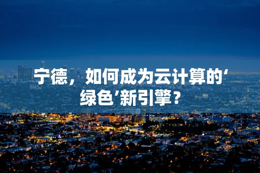 宁德，如何成为云计算的‘绿色’新引擎？