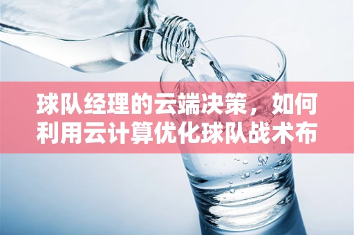 球队经理的云端决策，如何利用云计算优化球队战术布局？