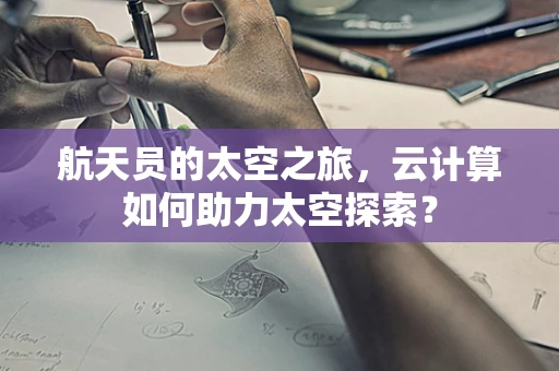 航天员的太空之旅，云计算如何助力太空探索？