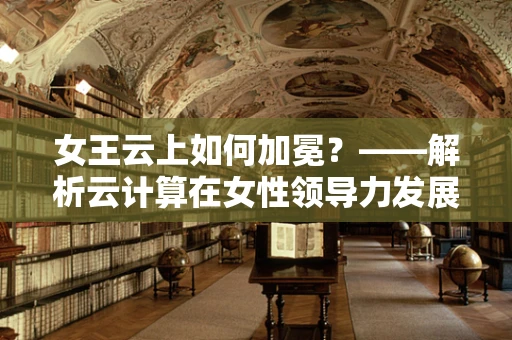 女王云上如何加冕？——解析云计算在女性领导力发展中的角色