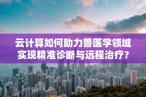 云计算如何助力兽医学领域实现精准诊断与远程治疗？