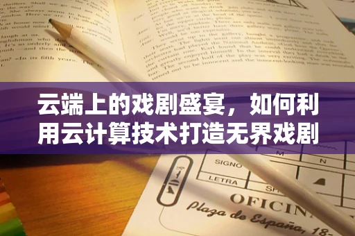 云端上的戏剧盛宴，如何利用云计算技术打造无界戏剧节？