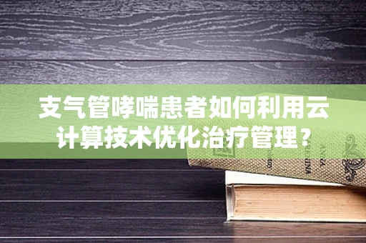 支气管哮喘患者如何利用云计算技术优化治疗管理？