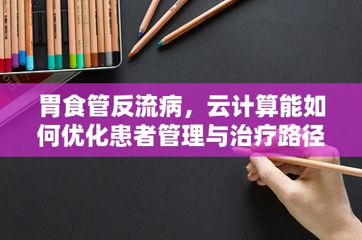 胃食管反流病，云计算能如何优化患者管理与治疗路径？