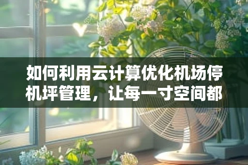 如何利用云计算优化机场停机坪管理，让每一寸空间都高效运转？