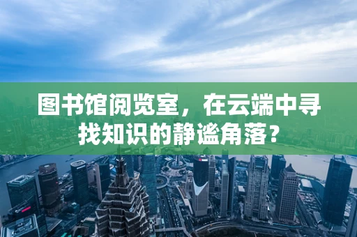 图书馆阅览室，在云端中寻找知识的静谧角落？