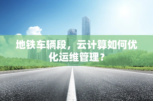 地铁车辆段，云计算如何优化运维管理？
