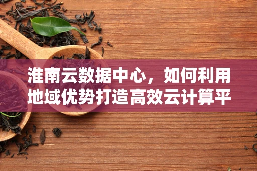 淮南云数据中心，如何利用地域优势打造高效云计算平台？