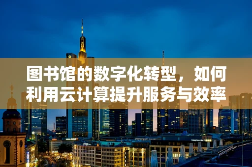 图书馆的数字化转型，如何利用云计算提升服务与效率？