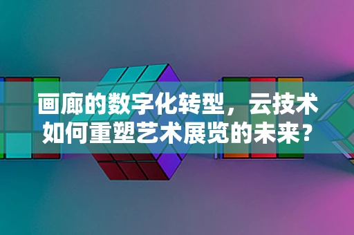画廊的数字化转型，云技术如何重塑艺术展览的未来？