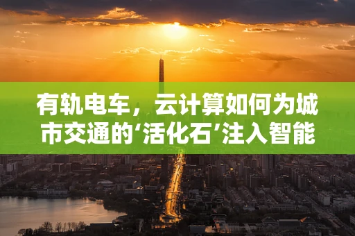 有轨电车，云计算如何为城市交通的‘活化石’注入智能新动力？