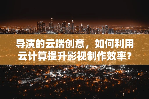 导演的云端创意，如何利用云计算提升影视制作效率？