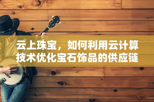 云上珠宝，如何利用云计算技术优化宝石饰品的供应链管理？