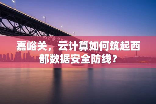 嘉峪关，云计算如何筑起西部数据安全防线？