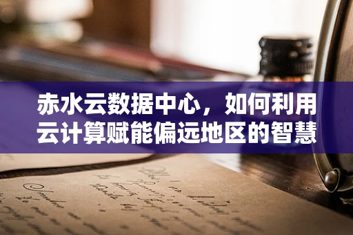 赤水云数据中心，如何利用云计算赋能偏远地区的智慧发展？